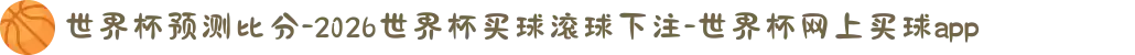 世界杯预测比分-2026世界杯买球滚球下注-世界杯网上买球app